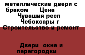 металлические двери с браком   › Цена ­ 5 000 - Чувашия респ., Чебоксары г. Строительство и ремонт » Двери, окна и перегородки   . Чувашия респ.